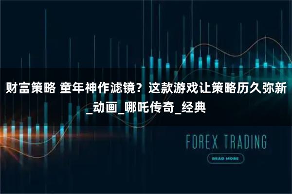 财富策略 童年神作滤镜?这款游戏让策略历久弥新_动画_哪吒传奇_经典