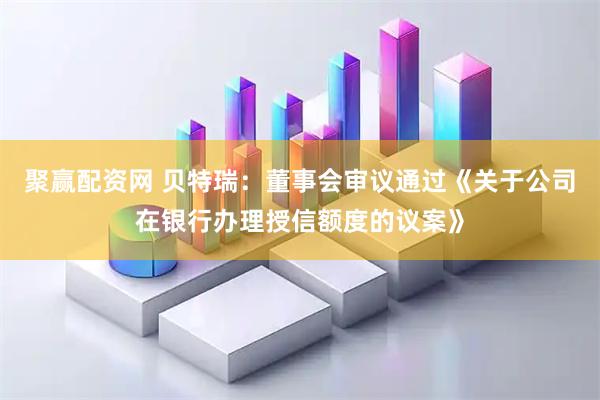 聚赢配资网 贝特瑞：董事会审议通过《关于公司在银行办理授信额度的议案》