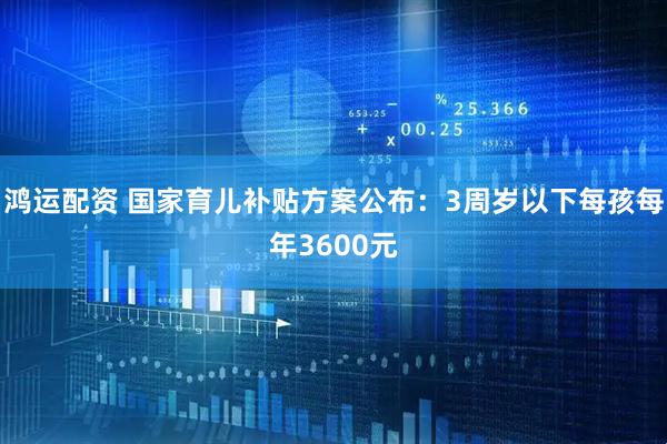 鸿运配资 国家育儿补贴方案公布：3周岁以下每孩每年3600元