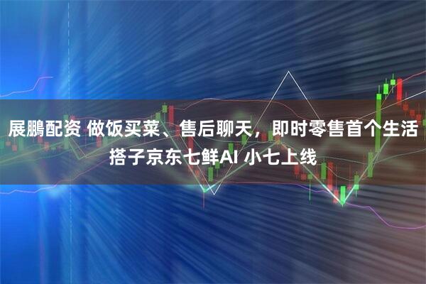 展鵬配资 做饭买菜、售后聊天，即时零售首个生活搭子京东七鲜AI 小七上线
