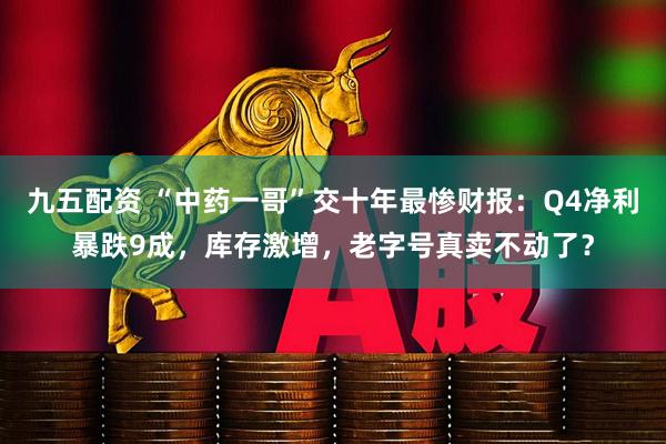 九五配资 “中药一哥”交十年最惨财报：Q4净利暴跌9成，库存激增，老字号真卖不动了？