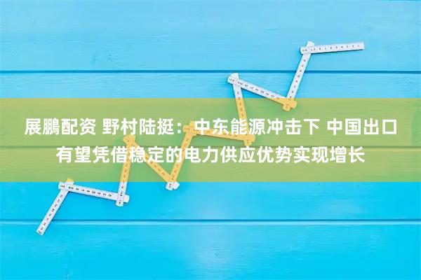 展鵬配资 野村陆挺：中东能源冲击下 中国出口有望凭借稳定的电力供应优势实现增长