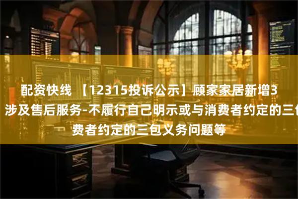 配资快线 【12315投诉公示】顾家家居新增3件投诉公示，涉及售后服务-不履行自己明示或与消费者约定的三包义务问题等