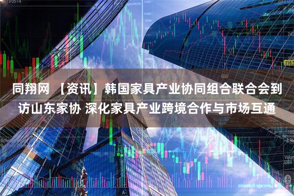 同翔网 【资讯】韩国家具产业协同组合联合会到访山东家协 深化家具产业跨境合作与市场互通