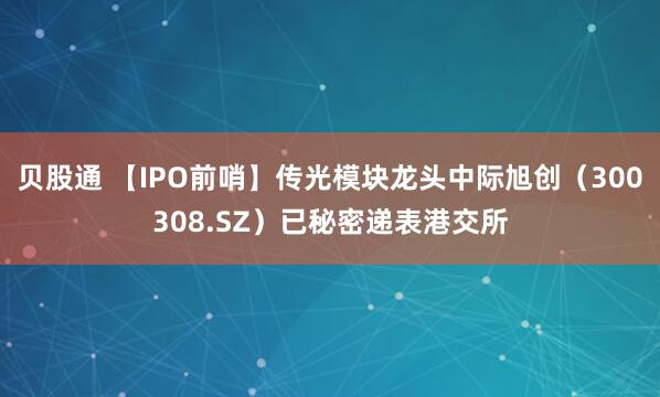 贝股通 【IPO前哨】传光模块龙头中际旭创(300308.SZ)已秘密递表港交所