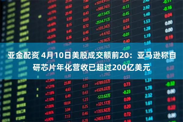 亚金配资 4月10日美股成交额前20:亚马逊称自研芯片年化营收已超过200亿美元